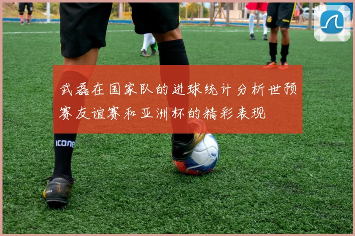 武磊在国家队的进球统计分析世预赛友谊赛和亚洲杯的精彩表现