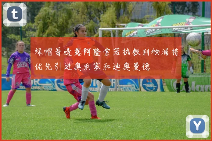 绿帽哥透露阿隆索若执教利物浦将优先引进奥利塞和迪奥曼德