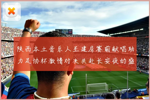 陕西本土音乐人王建房赛前献唱助力足协杯激情对决共赴长安夜的盛宴
