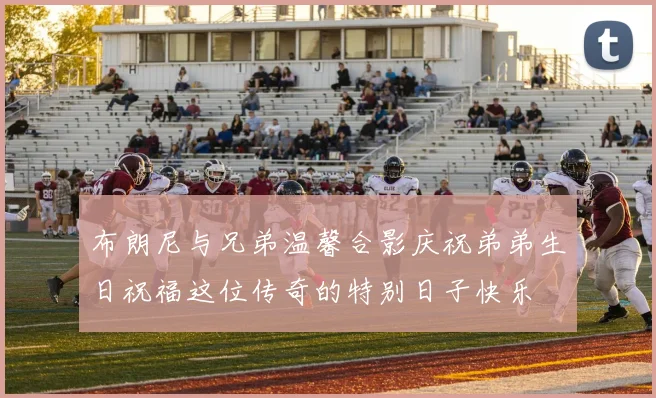 布朗尼与兄弟温馨合影庆祝弟弟生日祝福这位传奇的特别日子快乐