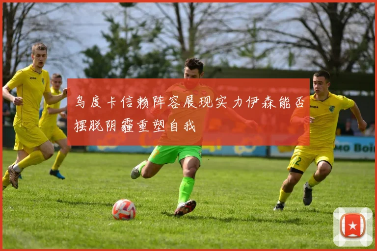 乌度卡信赖阵容展现实力伊森能否摆脱阴霾重塑自我