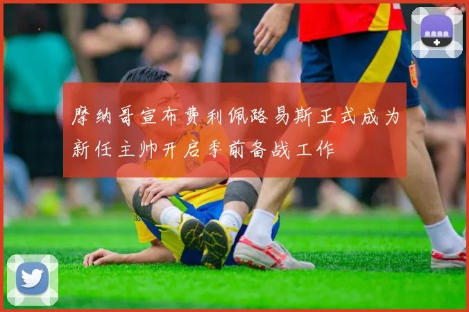 摩纳哥宣布费利佩路易斯正式成为新任主帅开启季前备战工作
