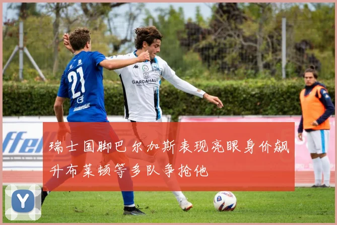 瑞士国脚巴尔加斯表现亮眼身价飙升布莱顿等多队争抢他