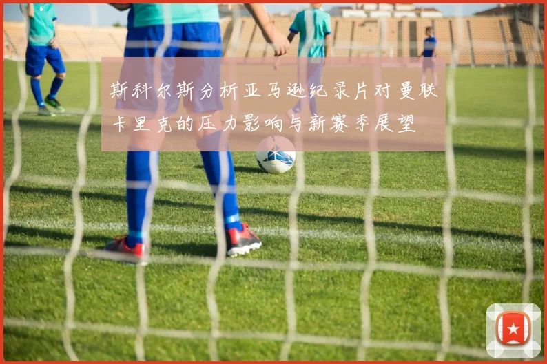 斯科尔斯分析亚马逊纪录片对曼联卡里克的压力影响与新赛季展望