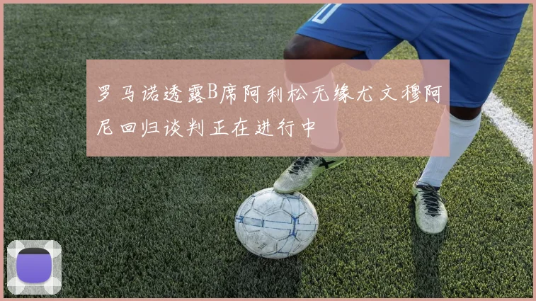 罗马诺透露B席阿利松无缘尤文穆阿尼回归谈判正在进行中
