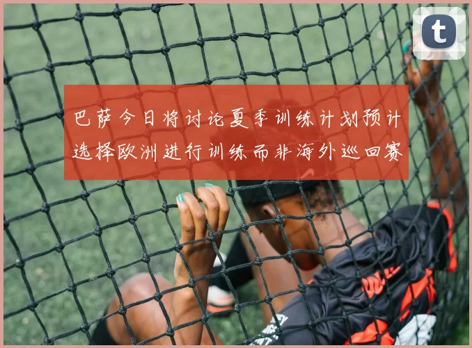 巴萨今日将讨论夏季训练计划预计选择欧洲进行训练而非海外巡回赛