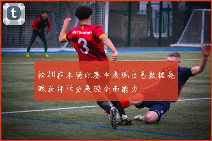 恰20在本场比赛中表现出色数据亮眼获评76分展现全面能力