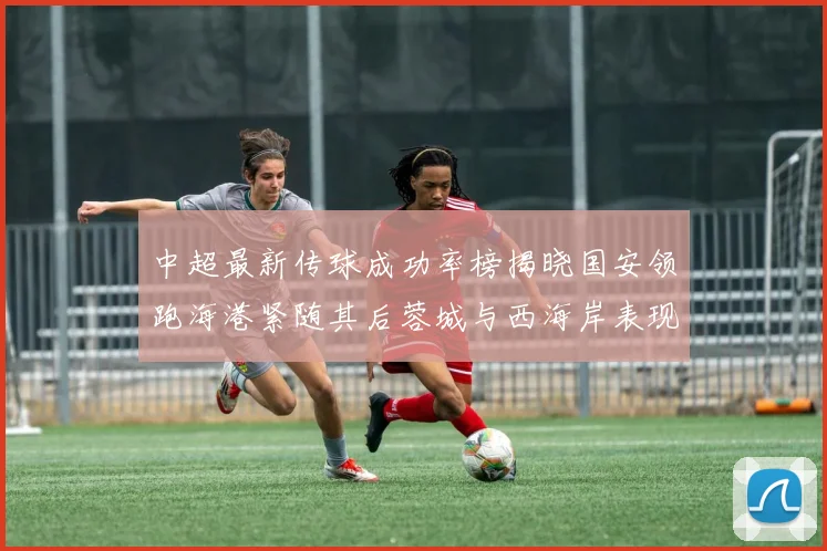 中超最新传球成功率榜揭晓国安领跑海港紧随其后蓉城与西海岸表现不俗
