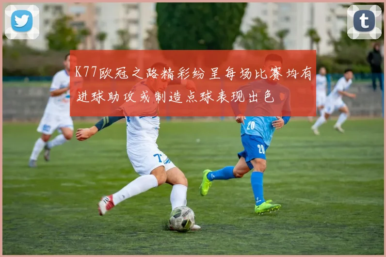 K77欧冠之路精彩纷呈每场比赛均有进球助攻或制造点球表现出色