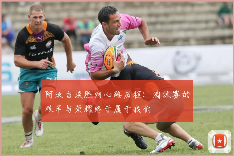 阿坎吉谈胜利心路历程：淘汰赛的艰辛与荣耀终于属于我们
