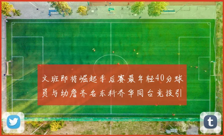 文班即将崛起季后赛最年轻40分球员与幼詹齐名东科乔华同台竞技引关注