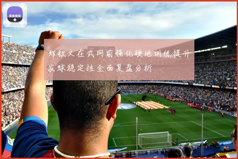 郑钦文在武网前强化硬地训练提升发球稳定性全面复盘分析
