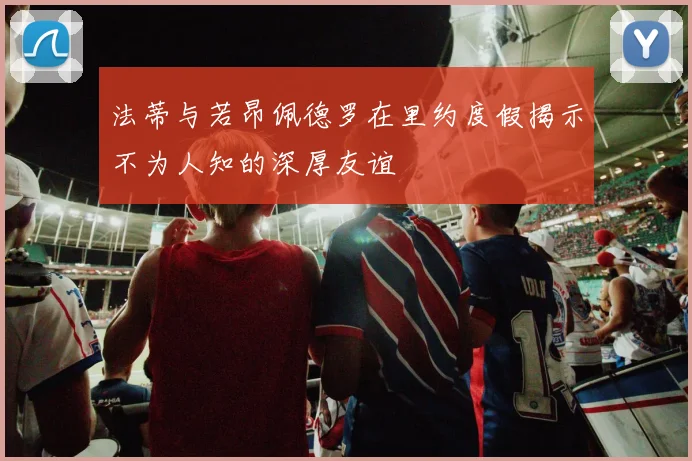 法蒂与若昂佩德罗在里约度假揭示不为人知的深厚友谊