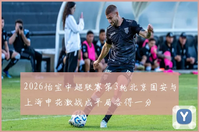 2026怡宝中超联赛第3轮北京国安与上海申花激战成平局各得一分