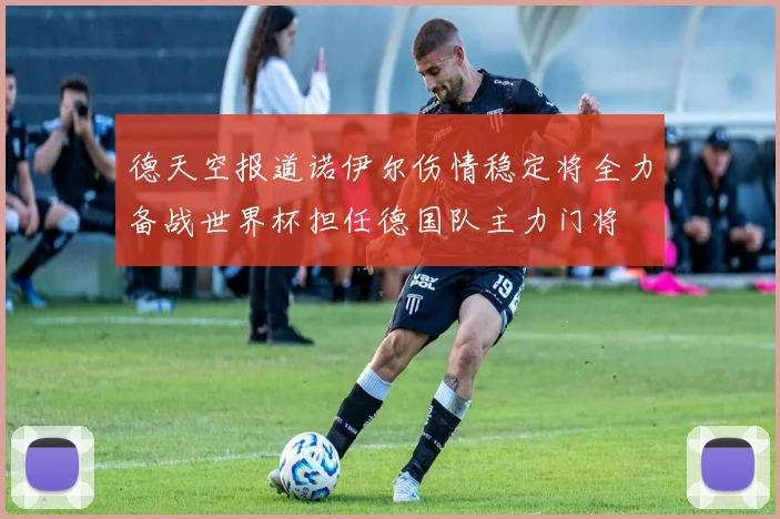 德天空报道诺伊尔伤情稳定将全力备战世界杯担任德国队主力门将