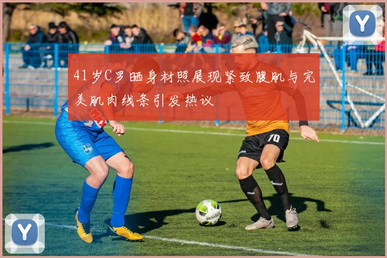 41岁C罗晒身材照展现紧致腹肌与完美肌肉线条引发热议