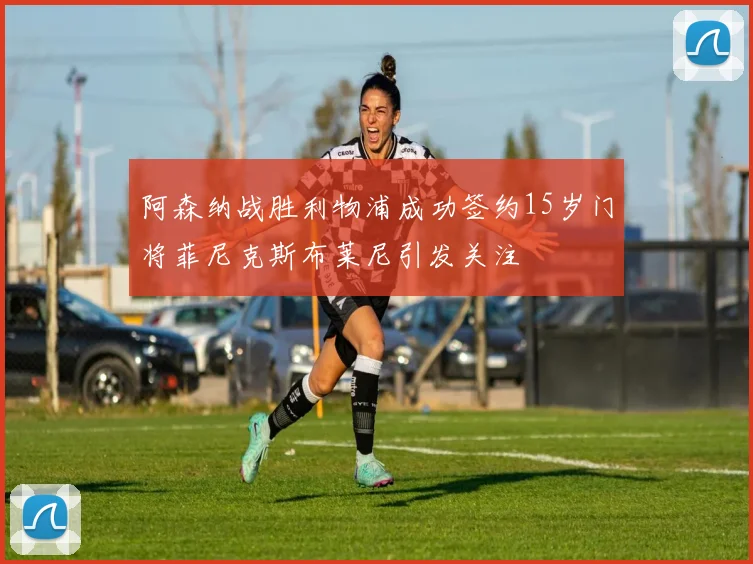 阿森纳战胜利物浦成功签约15岁门将菲尼克斯布莱尼引发关注