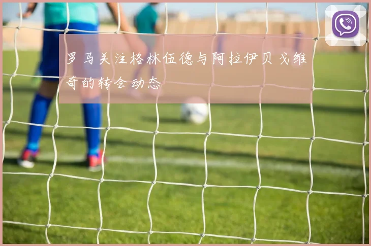 罗马关注格林伍德与阿拉伊贝戈维奇的转会动态