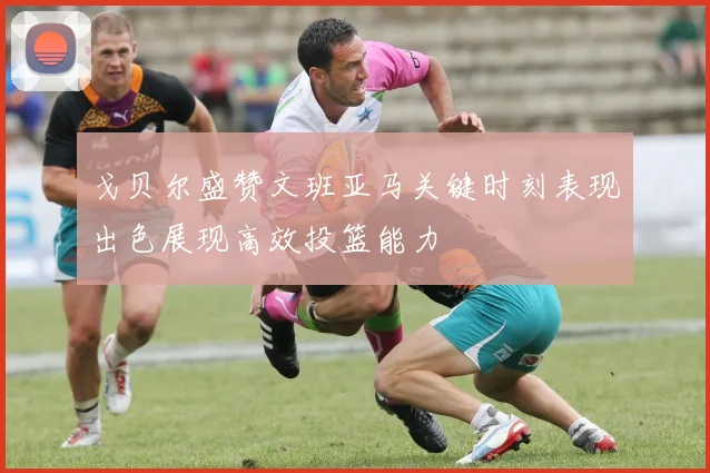 戈贝尔盛赞文班亚马关键时刻表现出色展现高效投篮能力
