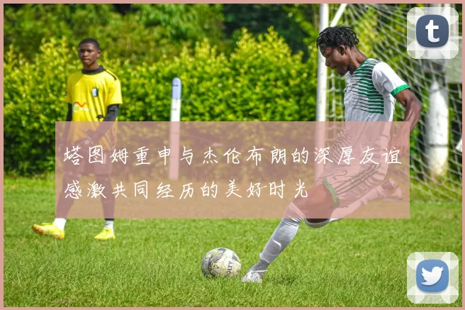 塔图姆重申与杰伦布朗的深厚友谊感激共同经历的美好时光