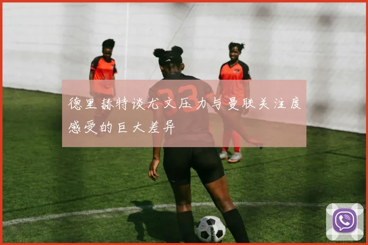 德里赫特谈尤文压力与曼联关注度感受的巨大差异