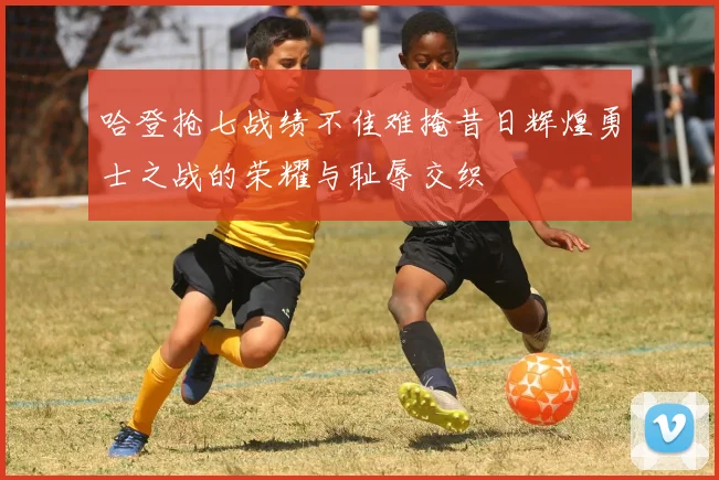 哈登抢七战绩不佳难掩昔日辉煌勇士之战的荣耀与耻辱交织