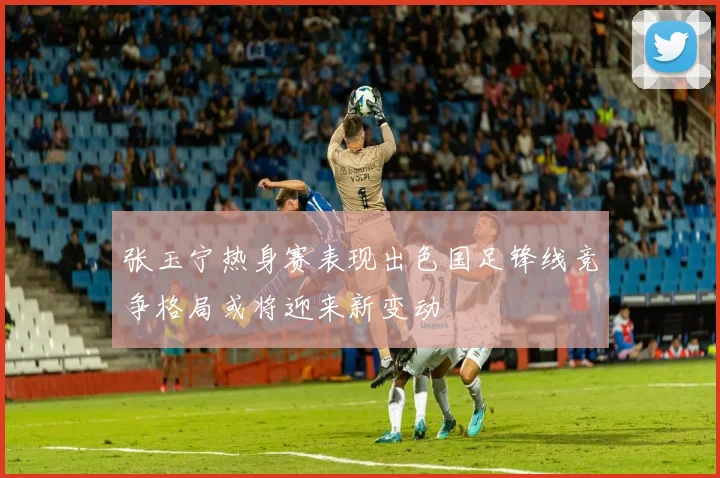 张玉宁热身赛表现出色国足锋线竞争格局或将迎来新变动
