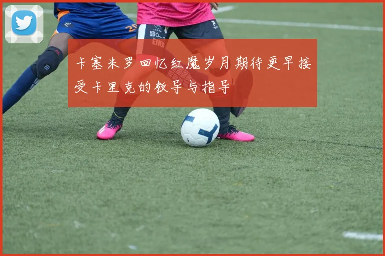 卡塞米罗回忆红魔岁月期待更早接受卡里克的教导与指导