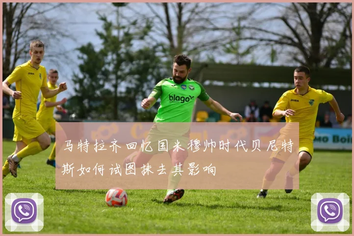 马特拉齐回忆国米穆帅时代贝尼特斯如何试图抹去其影响