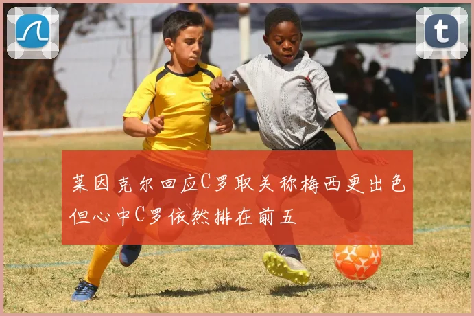 莱因克尔回应C罗取关称梅西更出色但心中C罗依然排在前五