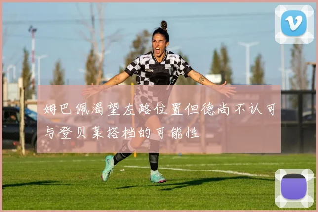 姆巴佩渴望左路位置但德尚不认可与登贝莱搭档的可能性