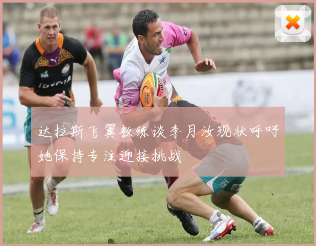 达拉斯飞翼教练谈李月汝现状呼吁她保持专注迎接挑战