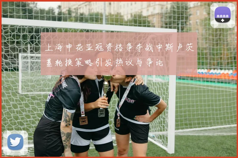 上海申花亚冠资格争夺战中斯卢茨基轮换策略引发热议与争论
